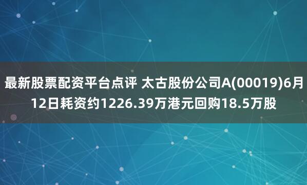 太古股份回购概况，公司回购股份耗资逾千万港元